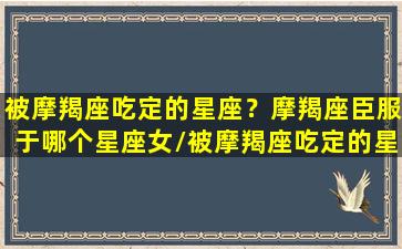 被摩羯座吃定的星座？摩羯座臣服于哪个星座女/被摩羯座吃定的星座？摩羯座臣服于哪个星座女-我的网站