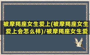 被摩羯座女生爱上(被摩羯座女生爱上会怎么样)/被摩羯座女生爱上(被摩羯座女生爱上会怎么样)-我的网站