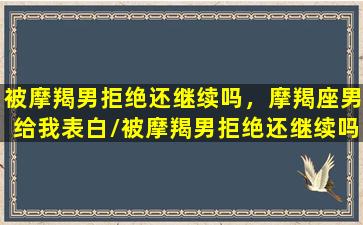 被摩羯男拒绝还继续吗，摩羯座男给我表白/被摩羯男拒绝还继续吗，摩羯座男给我表白-我的网站