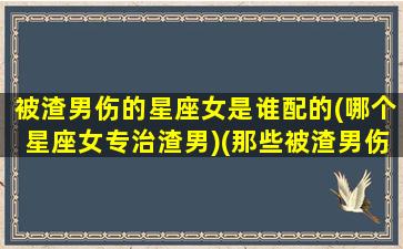 被渣男伤的星座女是谁配的(哪个星座女专治渣男)(那些被渣男伤害过的女生后来怎么了)