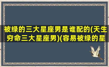 被绿的三大星座男是谁配的(天生穷命三大星座男)(容易被绿的星座男)