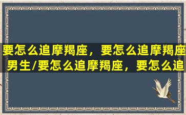 要怎么追摩羯座，要怎么追摩羯座男生/要怎么追摩羯座，要怎么追摩羯座男生-我的网站