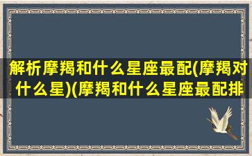 解析摩羯和什么星座最配(摩羯对什么星)(摩羯和什么星座最配排行)