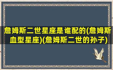 詹姆斯二世星座是谁配的(詹姆斯血型星座)(詹姆斯二世的孙子)