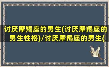 讨厌摩羯座的男生(讨厌摩羯座的男生性格)/讨厌摩羯座的男生(讨厌摩羯座的男生性格)-我的网站