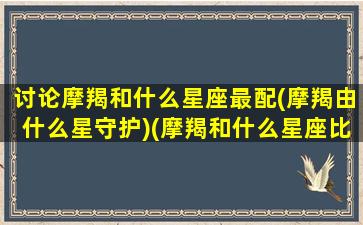 讨论摩羯和什么星座最配(摩羯由什么星守护)(摩羯和什么星座比较配)