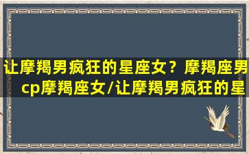 让摩羯男疯狂的星座女？摩羯座男cp摩羯座女/让摩羯男疯狂的星座女？摩羯座男cp摩羯座女-我的网站