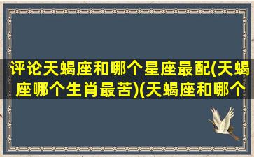 评论天蝎座和哪个星座最配(天蝎座哪个生肖最苦)(天蝎座和哪个星座最搭)