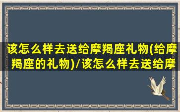 该怎么样去送给摩羯座礼物(给摩羯座的礼物)/该怎么样去送给摩羯座礼物(给摩羯座的礼物)-我的网站