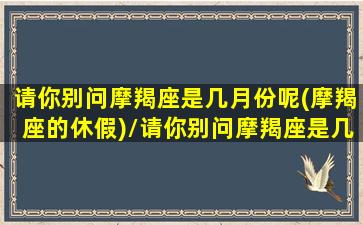 请你别问摩羯座是几月份呢(摩羯座的休假)/请你别问摩羯座是几月份呢(摩羯座的休假)-我的网站