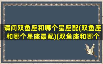 请问双鱼座和哪个星座配(双鱼座和哪个星座最配)(双鱼座和哪个星座最搭配)