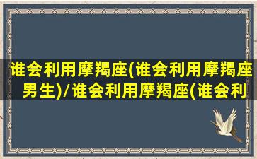 谁会利用摩羯座(谁会利用摩羯座男生)/谁会利用摩羯座(谁会利用摩羯座男生)-我的网站