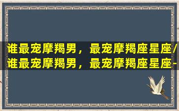 谁最宠摩羯男，最宠摩羯座星座/谁最宠摩羯男，最宠摩羯座星座-我的网站