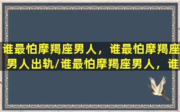 谁最怕摩羯座男人，谁最怕摩羯座男人出轨/谁最怕摩羯座男人，谁最怕摩羯座男人出轨-我的网站