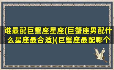 谁最配巨蟹座星座(巨蟹座男配什么星座最合适)(巨蟹座最配哪个星座配对)