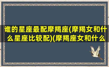 谁的星座最配摩羯座(摩羯女和什么星座比较配)(摩羯座女和什么星座最匹配)