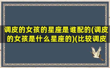 调皮的女孩的星座是谁配的(调皮的女孩是什么星座的)(比较调皮的星座女)