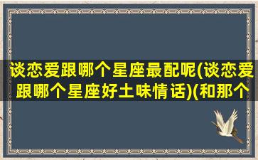 谈恋爱跟哪个星座最配呢(谈恋爱跟哪个星座好土味情话)(和那个星座谈恋爱最辛苦)