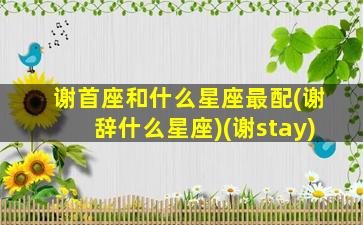 谢首座和什么星座最配(谢辞什么星座)(谢stay)