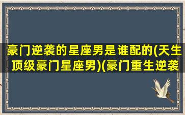 豪门逆袭的星座男是谁配的(天生顶级豪门星座男)(豪门重生逆袭)