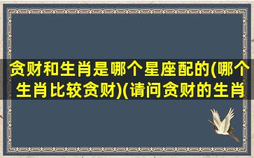 贪财和生肖是哪个星座配的(哪个生肖比较贪财)(请问贪财的生肖是哪一肖)