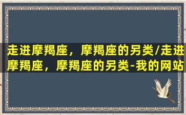 走进摩羯座，摩羯座的另类/走进摩羯座，摩羯座的另类-我的网站(我要看关于摩羯座)