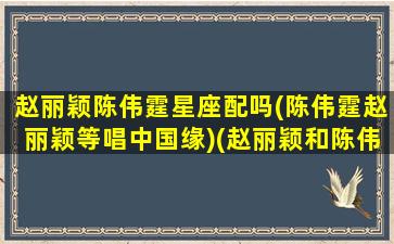 赵丽颖陈伟霆星座配吗(陈伟霆赵丽颖等唱中国缘)(赵丽颖和陈伟霆是情侣吗)