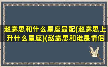 赵露思和什么星座最配(赵露思上升什么星座)(赵露思和谁是情侣)