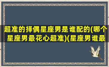 超准的择偶星座男是谁配的(哪个星座男最花心超准)(星座男谁最好)