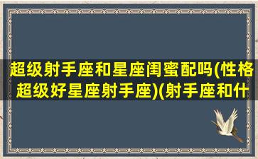 超级射手座和星座闺蜜配吗(性格超级好星座射手座)(射手座和什么星座是最佳闺蜜组合)