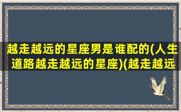 越走越远的星座男是谁配的(人生道路越走越远的星座)(越走越远啥意思)