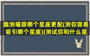 趣测喵跟哪个星座更配(测你容易吸引哪个星座)(测试你和什么星座最配)