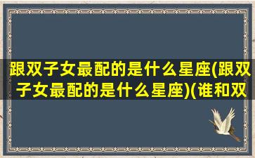 跟双子女最配的是什么星座(跟双子女最配的是什么星座)(谁和双子女最配)