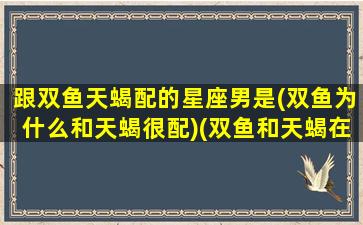 跟双鱼天蝎配的星座男是(双鱼为什么和天蝎很配)(双鱼和天蝎在一起会怎样)