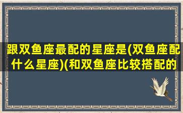 跟双鱼座最配的星座是(双鱼座配什么星座)(和双鱼座比较搭配的星座)