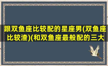 跟双鱼座比较配的星座男(双鱼座比较渣)(和双鱼座最般配的三大星座)