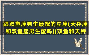 跟双鱼座男生最配的星座(天秤座和双鱼座男生配吗)(双鱼和天秤男配对指数)