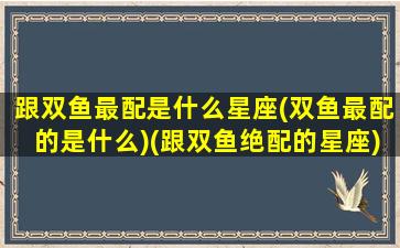 跟双鱼最配是什么星座(双鱼最配的是什么)(跟双鱼绝配的星座)