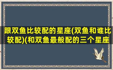 跟双鱼比较配的星座(双鱼和谁比较配)(和双鱼最般配的三个星座)