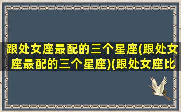 跟处女座最配的三个星座(跟处女座最配的三个星座)(跟处女座比较配的星座)