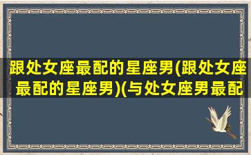 跟处女座最配的星座男(跟处女座最配的星座男)(与处女座男最配的星座配对)