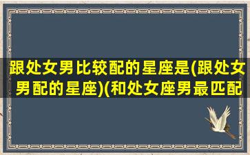 跟处女男比较配的星座是(跟处女男配的星座)(和处女座男最匹配的星座女配对)