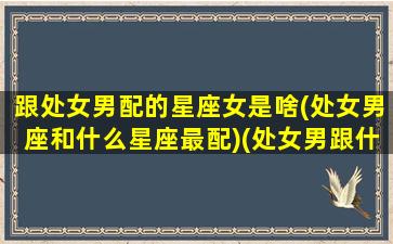 跟处女男配的星座女是啥(处女男座和什么星座最配)(处女男跟什么星座配对)