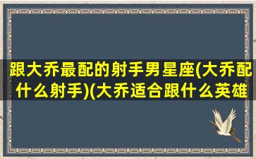 跟大乔最配的射手男星座(大乔配什么射手)(大乔适合跟什么英雄)