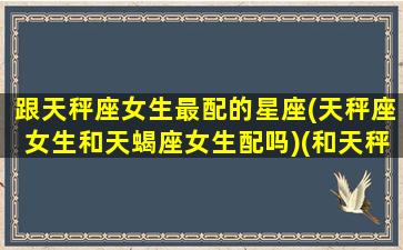 跟天秤座女生最配的星座(天秤座女生和天蝎座女生配吗)(和天秤座女最匹配的星座)