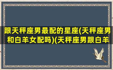 跟天秤座男最配的星座(天秤座男和白羊女配吗)(天秤座男跟白羊座女在一起合适吗)