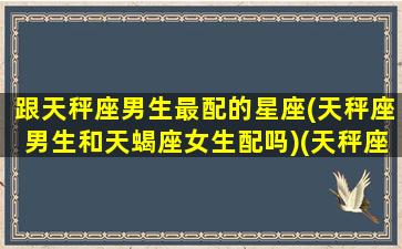 跟天秤座男生最配的星座(天秤座男生和天蝎座女生配吗)(天秤座男生和天秤座男生适合在一起吗)