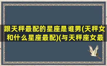 跟天秤最配的星座是谁男(天秤女和什么星座最配)(与天秤座女最配的星座男)