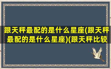 跟天秤最配的是什么星座(跟天秤最配的是什么星座)(跟天秤比较配的星座)