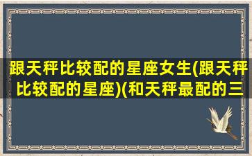 跟天秤比较配的星座女生(跟天秤比较配的星座)(和天秤最配的三大星座)
